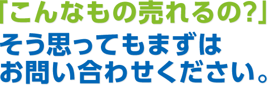 「こんなもの売れるの？」そう思ってもまずはお問い合わせください。